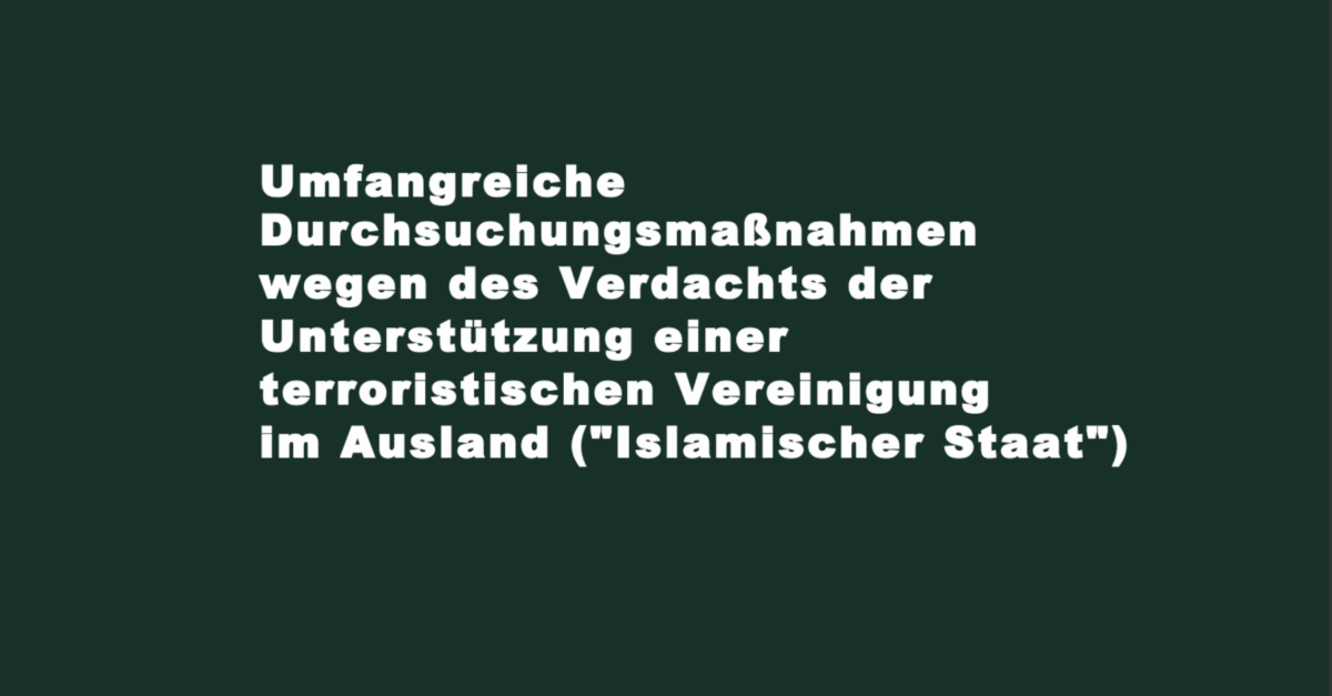 Umfangreiche Durchsuchungsmaßnahmen wegen des Verdachts der Unterstützung einer terroristischen Vereinigung im Ausland („Islamischer Staat“)